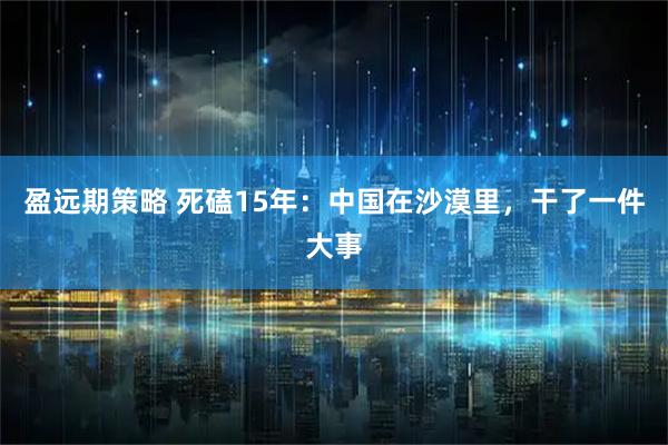 盈远期策略 死磕15年：中国在沙漠里，干了一件大事