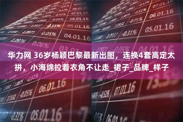 华力网 36岁杨颖巴黎最新出图，连换4套高定太拼，小海绵拉着衣角不让走_裙子_品牌_样子