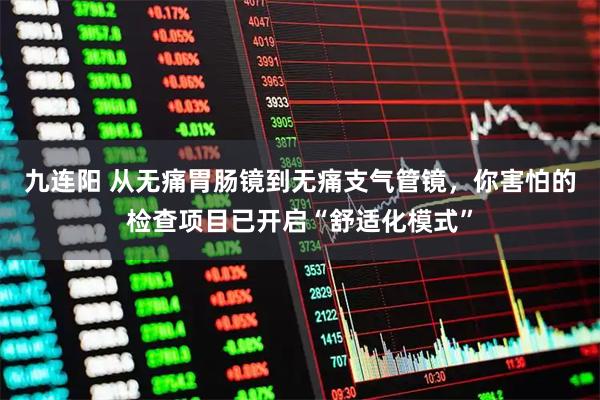 九连阳 从无痛胃肠镜到无痛支气管镜，你害怕的检查项目已开启“舒适化模式”