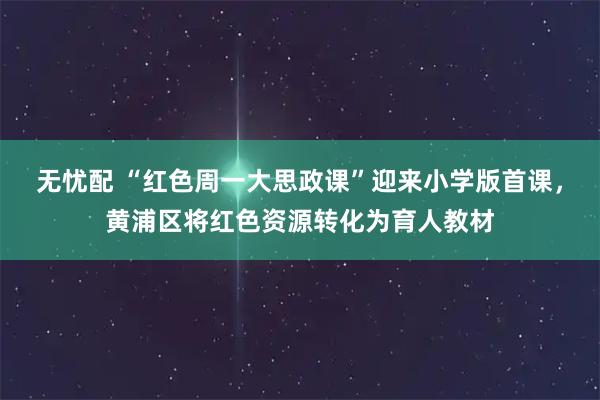 无忧配 “红色周一大思政课”迎来小学版首课，黄浦区将红色资源转化为育人教材