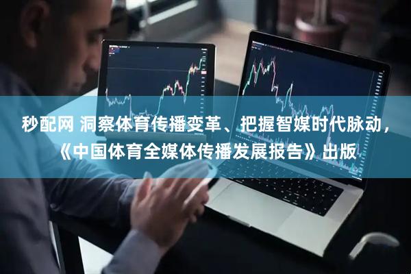 秒配网 洞察体育传播变革、把握智媒时代脉动，《中国体育全媒体传播发展报告》出版