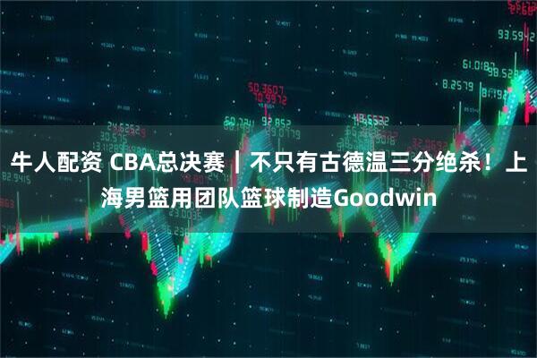 牛人配资 CBA总决赛｜不只有古德温三分绝杀！上海男篮用团队篮球制造Goodwin