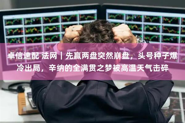 卓信速配 法网｜先赢两盘突然崩盘，头号种子爆冷出局，辛纳的全满贯之梦被高温天气击碎
