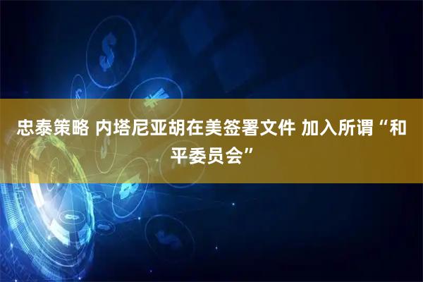 忠泰策略 内塔尼亚胡在美签署文件 加入所谓“和平委员会”