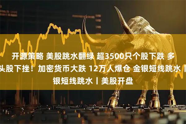 开源策略 美股跳水翻绿 超3500只个股下跌 多只中概龙头股下挫！加密货币大跌 12万人爆仓 金银短线跳水丨美股开盘